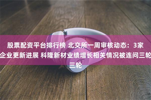 股票配资平台排行榜 北交所一周审核动态：3家企业更新进展 科隆新材业绩增长相关情况被连问三轮