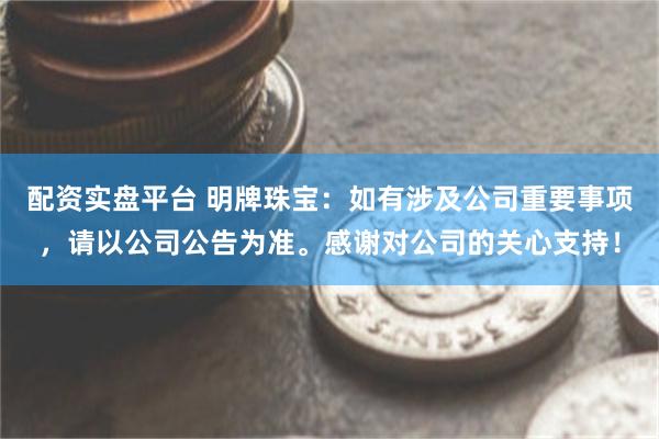 配资实盘平台 明牌珠宝：如有涉及公司重要事项，请以公司公告为准。感谢对公司的关心支持！