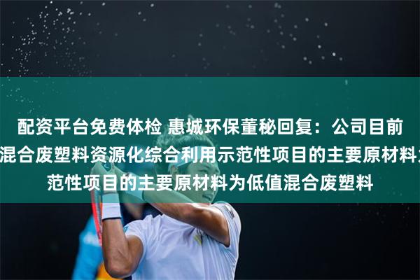 配资平台免费体检 惠城环保董秘回复：公司目前在建的20万吨/年混合废塑料资源化综合利用示范性项目的主要原材料为低值混合废塑料