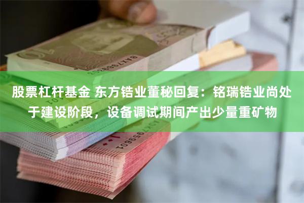 股票杠杆基金 东方锆业董秘回复：铭瑞锆业尚处于建设阶段，设备调试期间产出少量重矿物