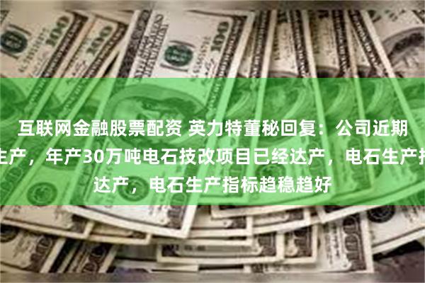 互联网金融股票配资 英力特董秘回复：公司近期维持满负荷生产，年产30万吨电石技改项目已经达产，电石生产指标趋稳趋好