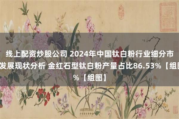 线上配资炒股公司 2024年中国钛白粉行业细分市场发展现状分析 金红石型钛白粉产量占比86.53%【组图】