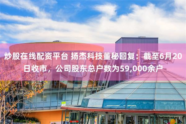 炒股在线配资平台 扬杰科技董秘回复：截至6月20日收市，公司股东总户数为59,000余户