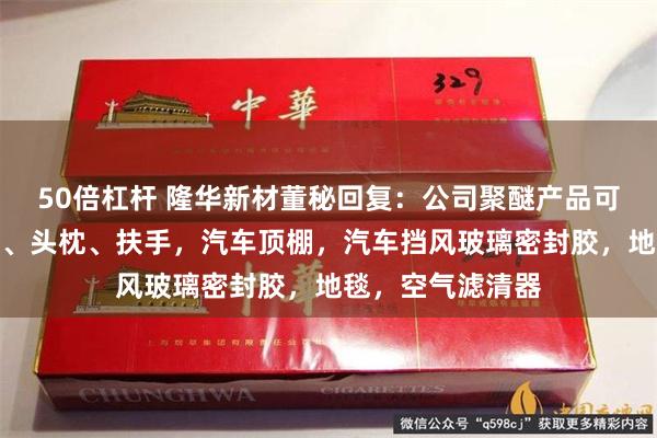 50倍杠杆 隆华新材董秘回复：公司聚醚产品可以用于汽车座椅、头枕、扶手，汽车顶棚，汽车挡风玻璃密封胶，地毯，空气滤清器