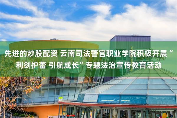 先进的炒股配资 云南司法警官职业学院积极开展“利剑护蕾 引航成长”专题法治宣传教育活动