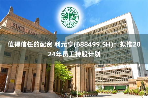 值得信任的配资 利元亨(688499.SH)：拟推2024年员工持股计划