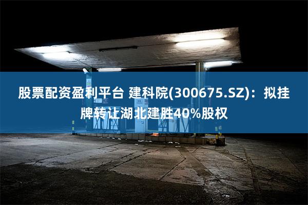 股票配资盈利平台 建科院(300675.SZ)：拟挂牌转让湖北建胜40%股权