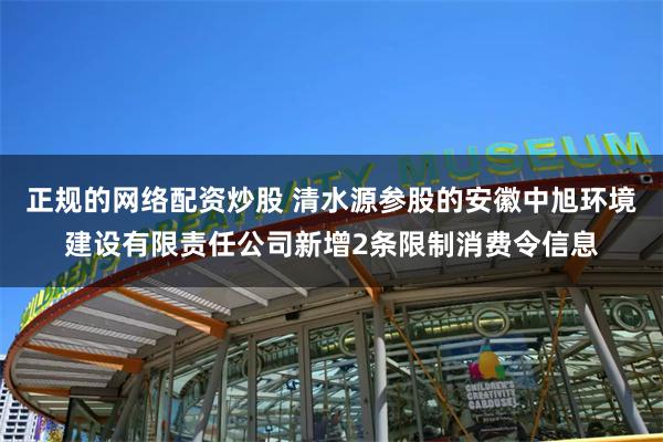 正规的网络配资炒股 清水源参股的安徽中旭环境建设有限责任公司新增2条限制消费令信息