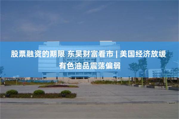 股票融资的期限 东吴财富看市 | 美国经济放缓 有色油品震荡偏弱