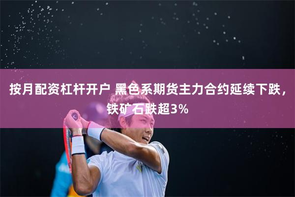 按月配资杠杆开户 黑色系期货主力合约延续下跌，铁矿石跌超3%