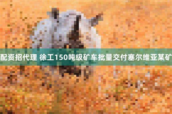 配资招代理 徐工150吨级矿车批量交付塞尔维亚某矿