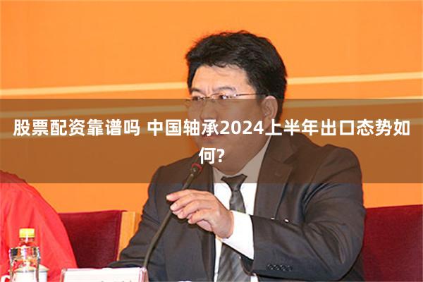 股票配资靠谱吗 中国轴承2024上半年出口态势如何?