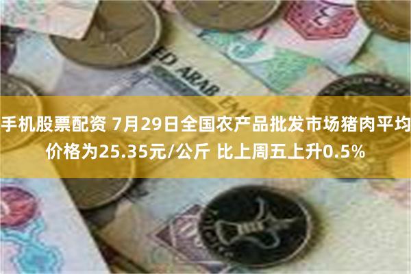 手机股票配资 7月29日全国农产品批发市场猪肉平均价格为25.35元/公斤 比上周五上升0.5%