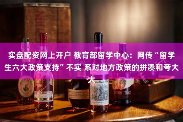 实盘配资网上开户 教育部留学中心：网传“留学生六大政策支持”不实 系对地方政策的拼凑和夸大