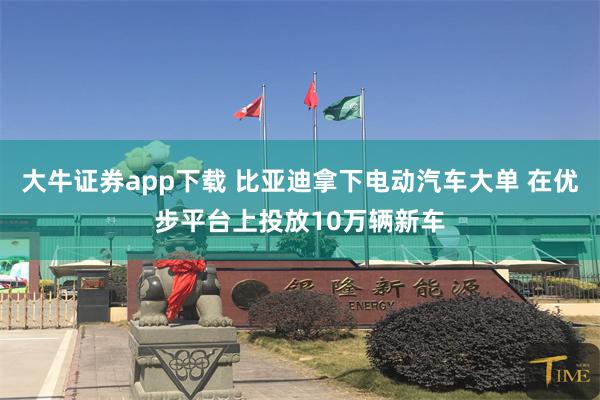 大牛证券app下载 比亚迪拿下电动汽车大单 在优步平台上投放10万辆新车