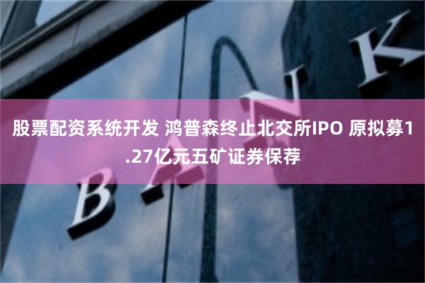 股票配资系统开发 鸿普森终止北交所IPO 原拟募1.27亿元五矿证券保荐