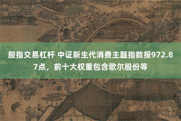 股指交易杠杆 中证新生代消费主题指数报972.87点，前十大权重包含歌尔股份等