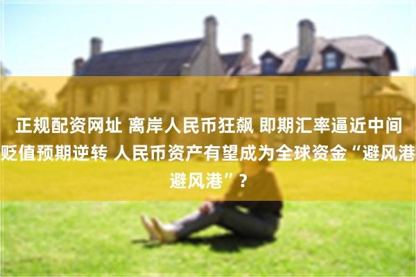 正规配资网址 离岸人民币狂飙 即期汇率逼近中间价 贬值预期逆转 人民币资产有望成为全球资金“避风港”？