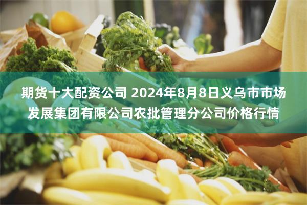 期货十大配资公司 2024年8月8日义乌市市场发展集团有限公司农批管理分公司价格行情