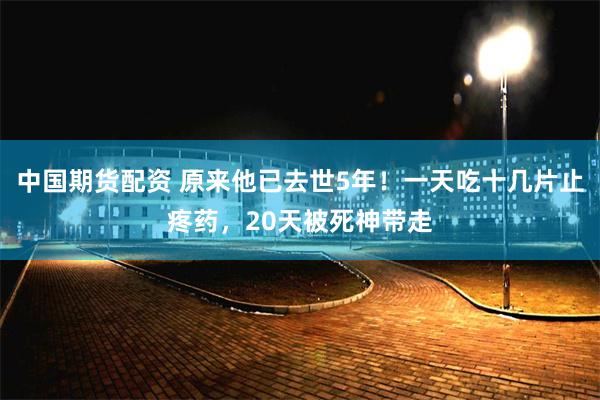 中国期货配资 原来他已去世5年！一天吃十几片止疼药，20天被死神带走