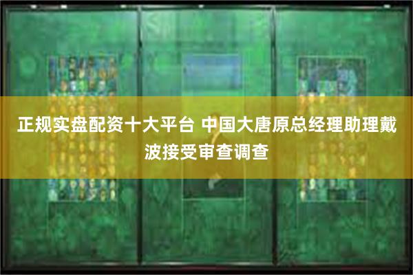 正规实盘配资十大平台 中国大唐原总经理助理戴波接受审查调查