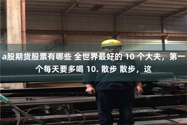 a股期货股票有哪些 全世界最好的 10 个大夫，第一个每天要多喝 10. 散步 散步，这