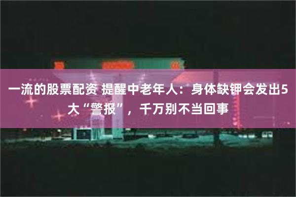 一流的股票配资 提醒中老年人：身体缺钾会发出5大“警报”，千万别不当回事