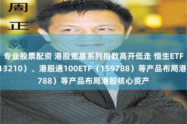 专业股票配资 港股宽基系列指数高开低走 恒生ETF易方达（513210）、港股通100ETF（159788）等产品布局港股核心资产