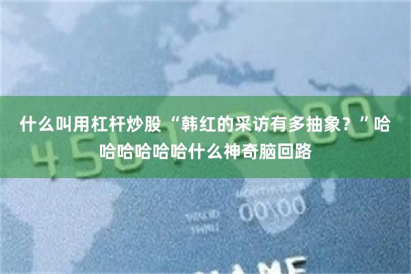 什么叫用杠杆炒股 “韩红的采访有多抽象？”哈哈哈哈哈哈什么神奇脑回路