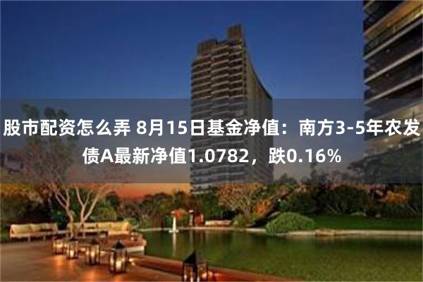 股市配资怎么弄 8月15日基金净值：南方3-5年农发债A最新净值1.0782，跌0.16%