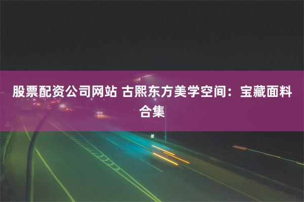 股票配资公司网站 古熙东方美学空间：宝藏面料合集