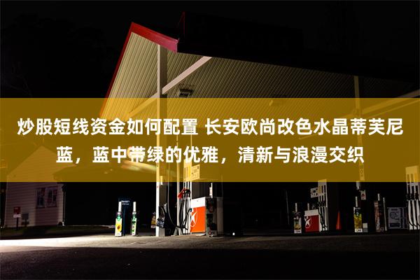 炒股短线资金如何配置 长安欧尚改色水晶蒂芙尼蓝，蓝中带绿的优雅，清新与浪漫交织