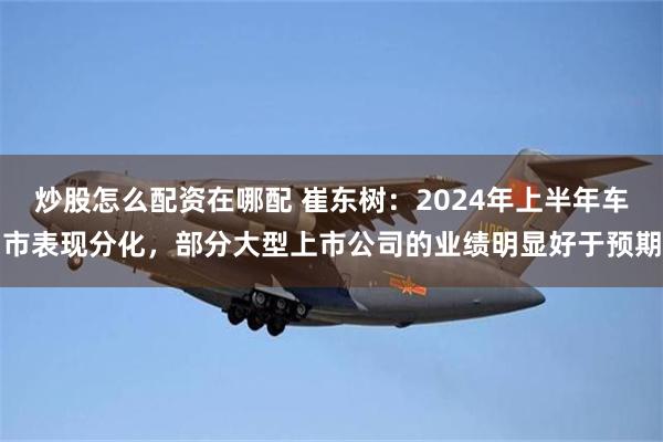 炒股怎么配资在哪配 崔东树：2024年上半年车市表现分化，部分大型上市公司的业绩明显好于预期