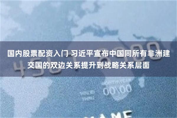 国内股票配资入门 习近平宣布中国同所有非洲建交国的双边关系提升到战略关系层面