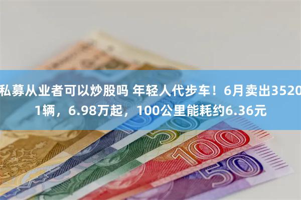 私募从业者可以炒股吗 年轻人代步车！6月卖出35201辆，6.98万起，100公里能耗约6.36元