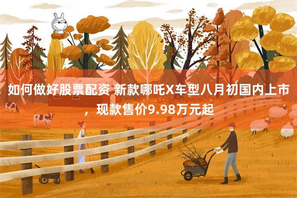 如何做好股票配资 新款哪吒X车型八月初国内上市，现款售价9.98万元起