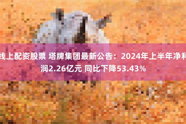 线上配资股票 塔牌集团最新公告：2024年上半年净利润2.26亿元 同比下降53.43%