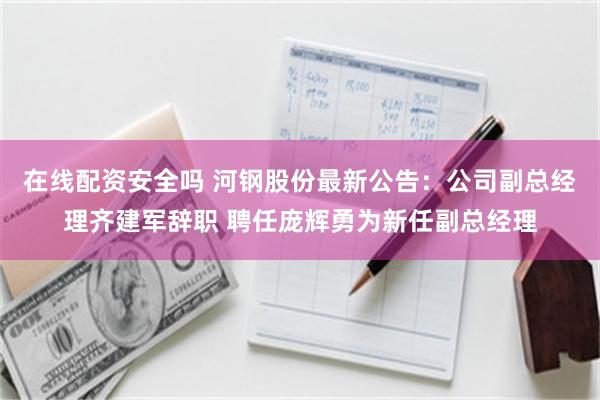 在线配资安全吗 河钢股份最新公告：公司副总经理齐建军辞职 聘任庞辉勇为新任副总经理