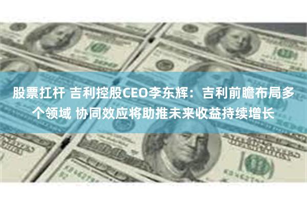 股票扛杆 吉利控股CEO李东辉：吉利前瞻布局多个领域 协同效应将助推未来收益持续增长