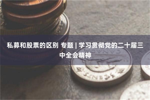 私募和股票的区别 专题 | 学习贯彻党的二十届三中全会精神