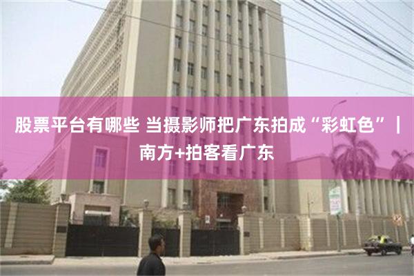 股票平台有哪些 当摄影师把广东拍成“彩虹色”｜南方+拍客看广东