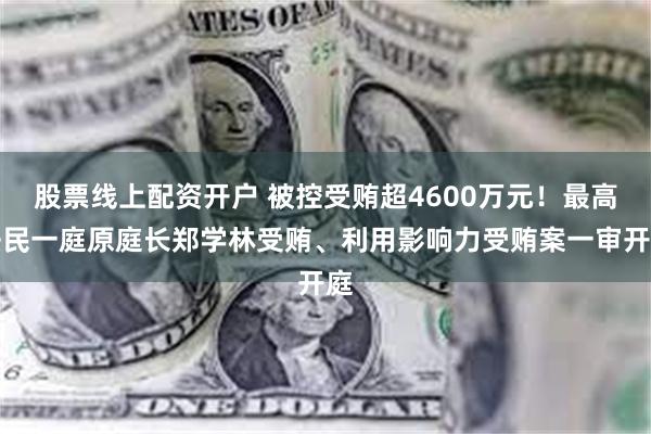 股票线上配资开户 被控受贿超4600万元！最高法民一庭原庭长郑学林受贿、利用影响力受贿案一审开庭