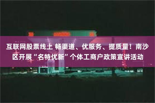 互联网股票线上 畅渠道、优服务、提质量！南沙区开展“名特优新”个体工商户政策宣讲活动