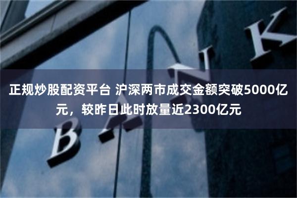 正规炒股配资平台 沪深两市成交金额突破5000亿元，较昨日此时放量近2300亿元