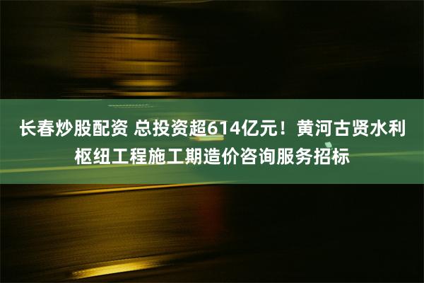 长春炒股配资 总投资超614亿元！黄河古贤水利枢纽工程施工期造价咨询服务招标