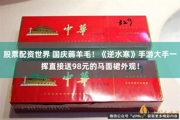 股票配资世界 国庆薅羊毛！《逆水寒》手游大手一挥直接送98元的马面裙外观！