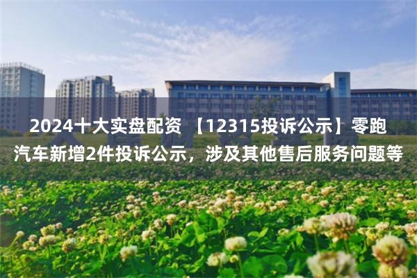 2024十大实盘配资 【12315投诉公示】零跑汽车新增2件投诉公示，涉及其他售后服务问题等