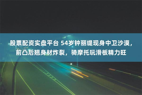 股票配资实盘平台 54岁钟丽缇现身中卫沙漠，前凸后翘身材炸裂，骑摩托玩滑板精力旺