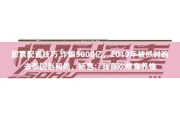 股票配资技巧 诈骗5000亿，2019年被抓时跑去泰国当和尚，扬言：我喜欢修身养性