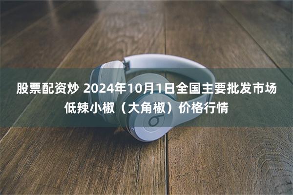 股票配资炒 2024年10月1日全国主要批发市场低辣小椒（大角椒）价格行情